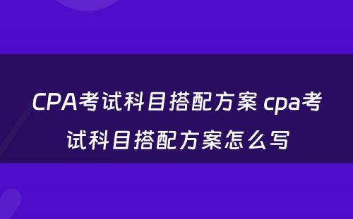 CPA考试科目搭配方案 cpa考试科目搭配方案怎么写