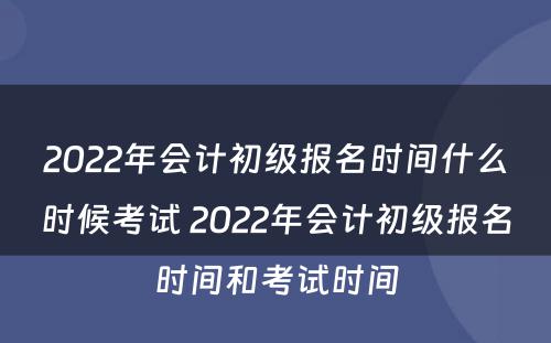 2022年会计初级报名时间什么时候考试 2022年会计初级报名时间和考试时间