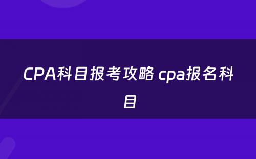 CPA科目报考攻略 cpa报名科目