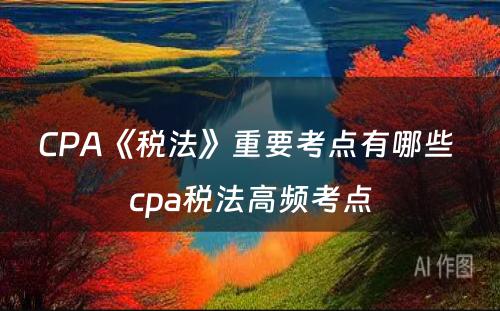 CPA《税法》重要考点有哪些 cpa税法高频考点