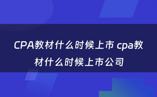 CPA教材什么时候上市 cpa教材什么时候上市公司