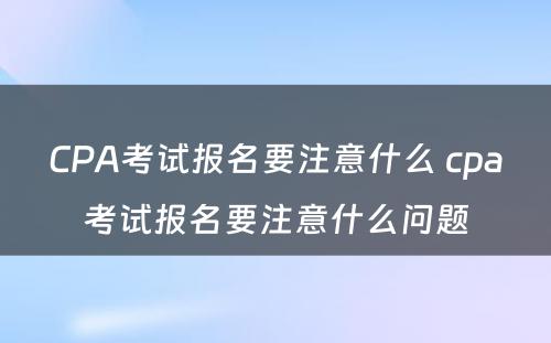 CPA考试报名要注意什么 cpa考试报名要注意什么问题