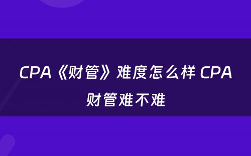 CPA《财管》难度怎么样 CPA财管难不难