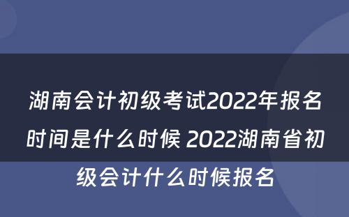 湖南会计初级考试2022年报名时间是什么时候 2022湖南省初级会计什么时候报名