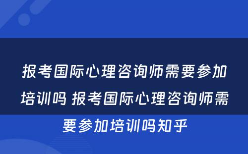 报考国际心理咨询师需要参加培训吗 报考国际心理咨询师需要参加培训吗知乎