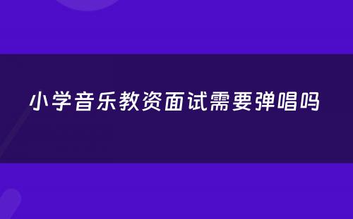 小学音乐教资面试需要弹唱吗 