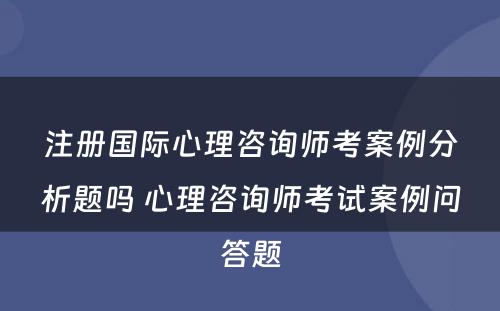 注册国际心理咨询师考案例分析题吗 心理咨询师考试案例问答题