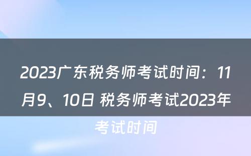 2023广东税务师考试时间：11月9、10日 税务师考试2023年考试时间