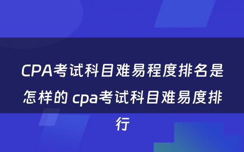 CPA考试科目难易程度排名是怎样的 cpa考试科目难易度排行