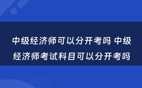 中级经济师可以分开考吗 中级经济师考试科目可以分开考吗