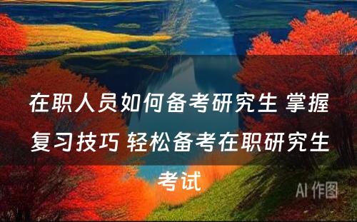 在职人员如何备考研究生 掌握复习技巧 轻松备考在职研究生考试