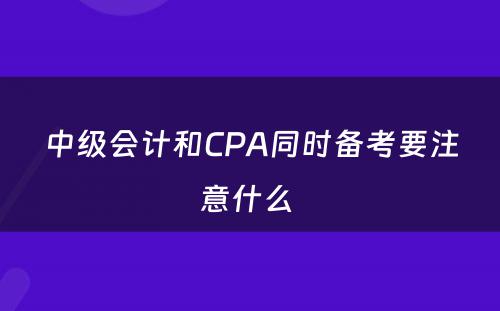 中级会计和CPA同时备考要注意什么 