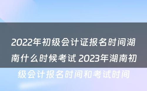 2022年初级会计证报名时间湖南什么时候考试 2023年湖南初级会计报名时间和考试时间