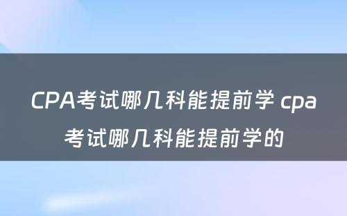 CPA考试哪几科能提前学 cpa考试哪几科能提前学的