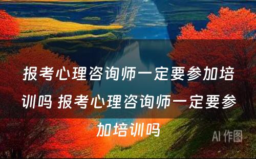 报考心理咨询师一定要参加培训吗 报考心理咨询师一定要参加培训吗