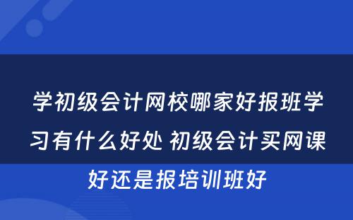 学初级会计网校哪家好报班学习有什么好处 初级会计买网课好还是报培训班好