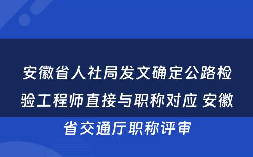 安徽省人社局发文确定公路检验工程师直接与职称对应 安徽省交通厅职称评审