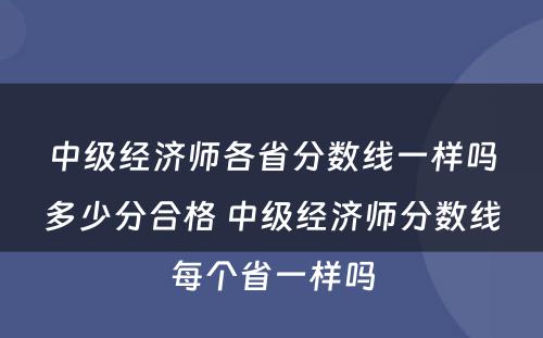 中级经济师各省分数线一样吗多少分合格 中级经济师分数线每个省一样吗