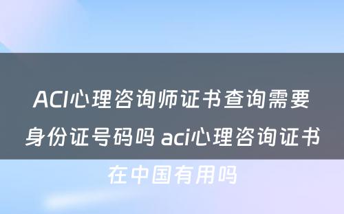 ACI心理咨询师证书查询需要身份证号码吗 aci心理咨询证书在中国有用吗