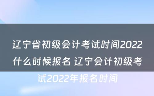 辽宁省初级会计考试时间2022什么时候报名 辽宁会计初级考试2022年报名时间