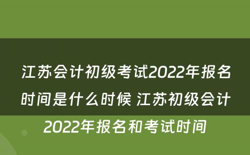 江苏会计初级考试2022年报名时间是什么时候 江苏初级会计2022年报名和考试时间