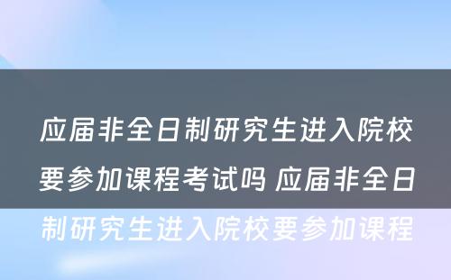 应届非全日制研究生进入院校要参加课程考试吗 应届非全日制研究生进入院校要参加课程