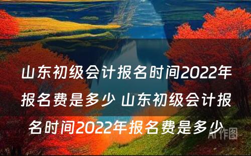 山东初级会计报名时间2022年报名费是多少 山东初级会计报名时间2022年报名费是多少