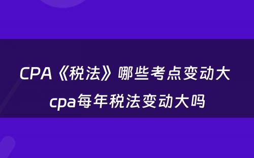 CPA《税法》哪些考点变动大 cpa每年税法变动大吗