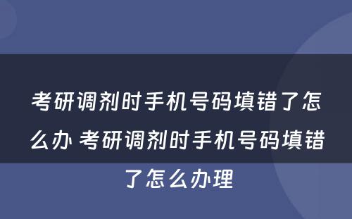 考研调剂时手机号码填错了怎么办 考研调剂时手机号码填错了怎么办理