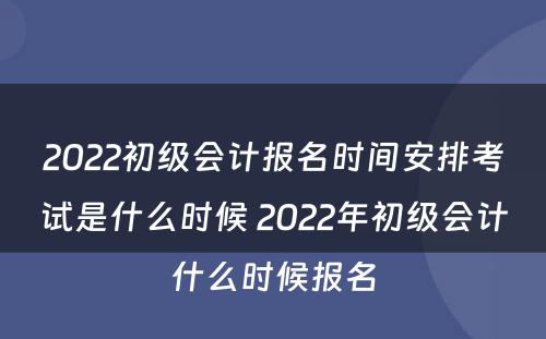 2022初级会计报名时间安排考试是什么时候 2022年初级会计什么时候报名