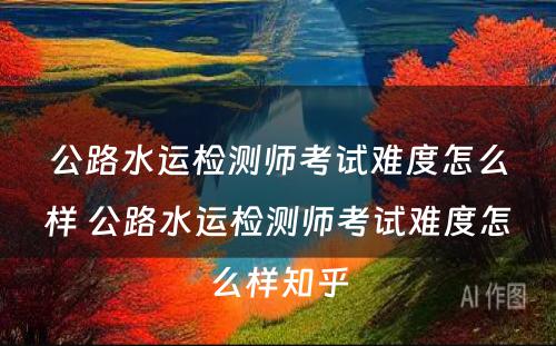 公路水运检测师考试难度怎么样 公路水运检测师考试难度怎么样知乎