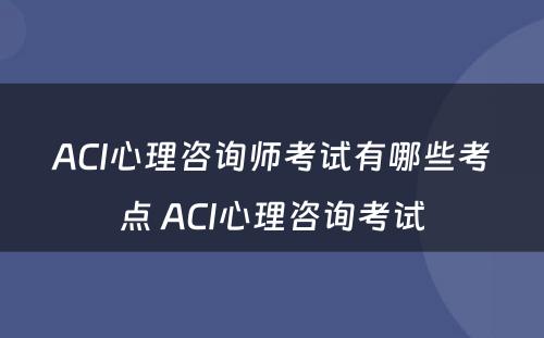 ACI心理咨询师考试有哪些考点 ACI心理咨询考试