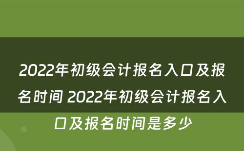2022年初级会计报名入口及报名时间 2022年初级会计报名入口及报名时间是多少