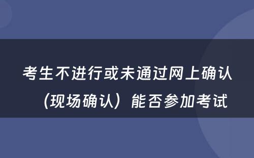 考生不进行或未通过网上确认（现场确认）能否参加考试 