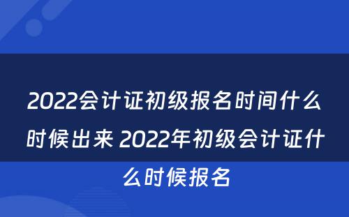 2022会计证初级报名时间什么时候出来 2022年初级会计证什么时候报名