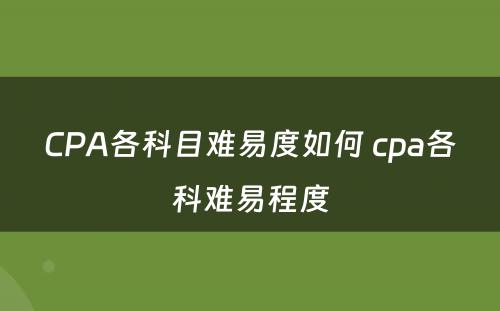 CPA各科目难易度如何 cpa各科难易程度