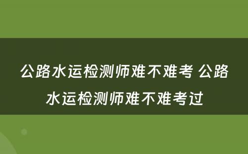 公路水运检测师难不难考 公路水运检测师难不难考过