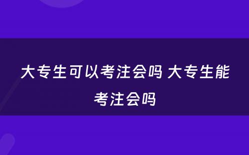 大专生可以考注会吗 大专生能考注会吗