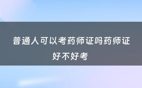 普通人可以考药师证吗药师证好不好考 