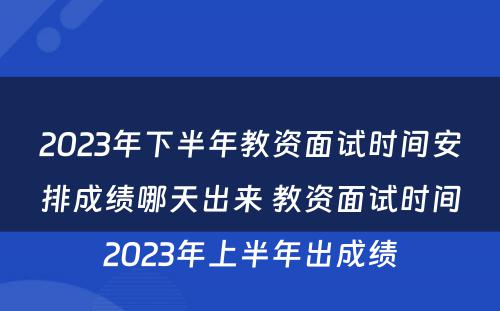 2023年下半年教资面试时间安排成绩哪天出来 教资面试时间2023年上半年出成绩