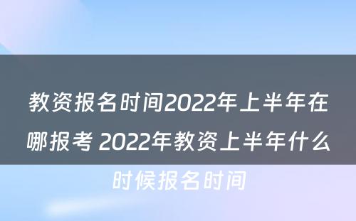 教资报名时间2022年上半年在哪报考 2022年教资上半年什么时候报名时间