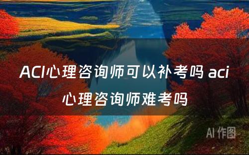 ACI心理咨询师可以补考吗 aci心理咨询师难考吗