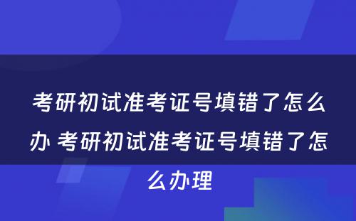 考研初试准考证号填错了怎么办 考研初试准考证号填错了怎么办理