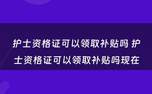 护士资格证可以领取补贴吗 护士资格证可以领取补贴吗现在