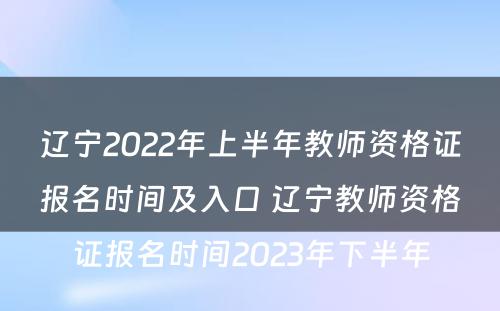 辽宁2022年上半年教师资格证报名时间及入口 辽宁教师资格证报名时间2023年下半年