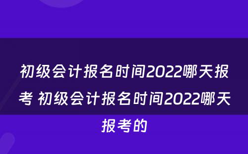 初级会计报名时间2022哪天报考 初级会计报名时间2022哪天报考的