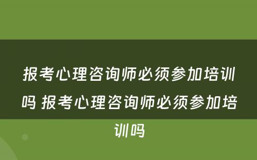 报考心理咨询师必须参加培训吗 报考心理咨询师必须参加培训吗