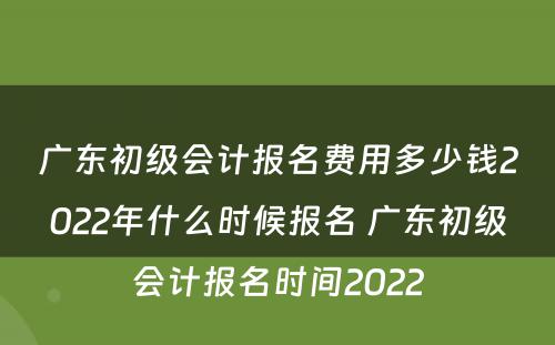 广东初级会计报名费用多少钱2022年什么时候报名 广东初级会计报名时间2022