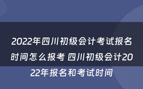 2022年四川初级会计考试报名时间怎么报考 四川初级会计2022年报名和考试时间