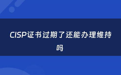 CISP证书过期了还能办理维持吗 